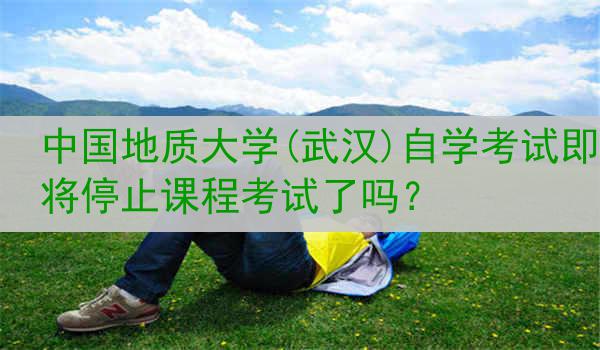 中国地质大学(武汉)自学考试即将停止课程考试了吗？